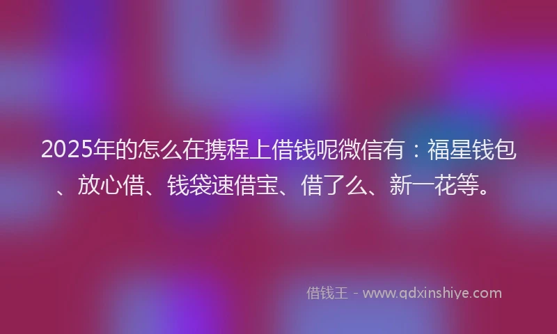 2025年的怎么在携程上借钱呢微信有：福星钱包、放心借、钱袋速借宝、借了么、新一花等。