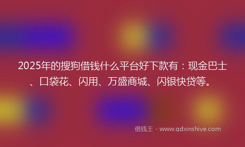 2025年的搜狗借钱什么平台好下款有：现金巴士、口袋花、闪用、万盛商城、闪银快贷等。