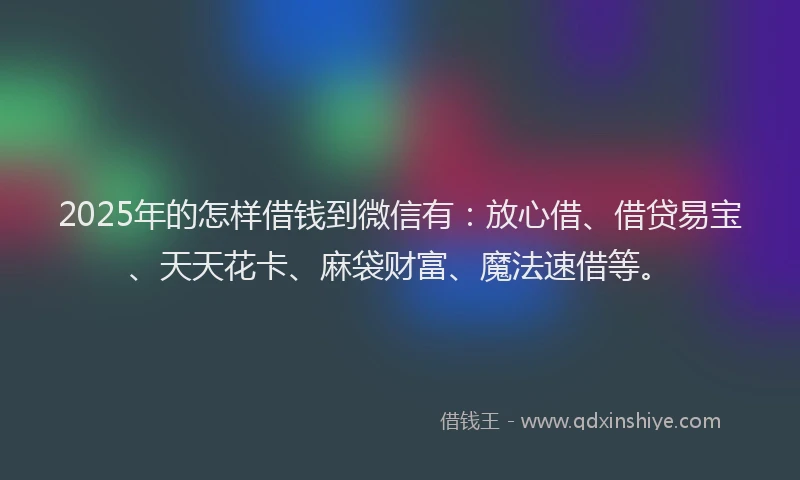 2025年的怎样借钱到微信有：放心借、借贷易宝、天天花卡、麻袋财富、魔法速借等。