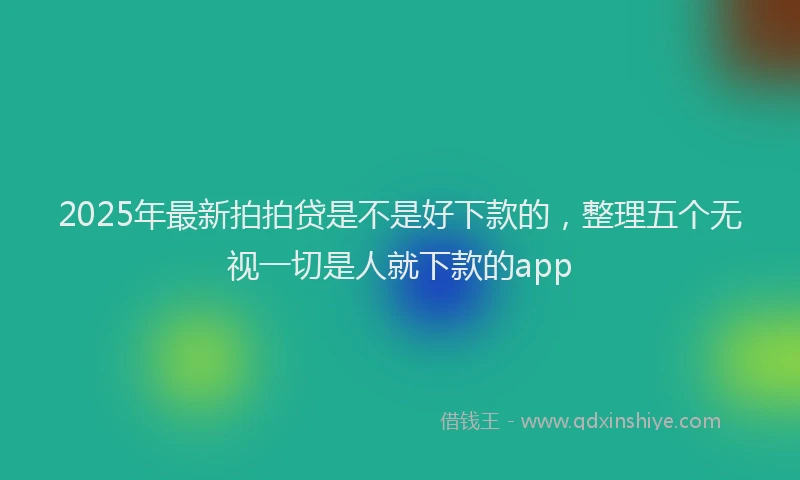 2025年最新拍拍贷是不是好下款的，整理五个无视一切是人就下款的app