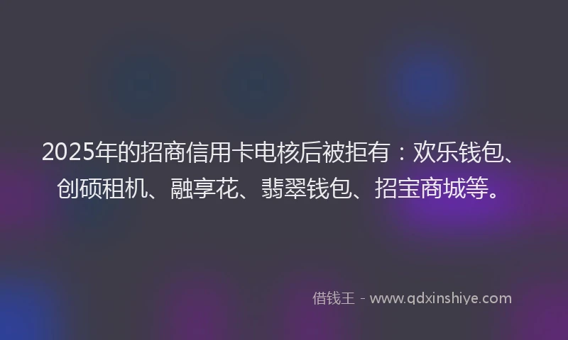 2025年的招商信用卡电核后被拒有：欢乐钱包、创硕租机、融享花、翡翠钱包、招宝商城等。