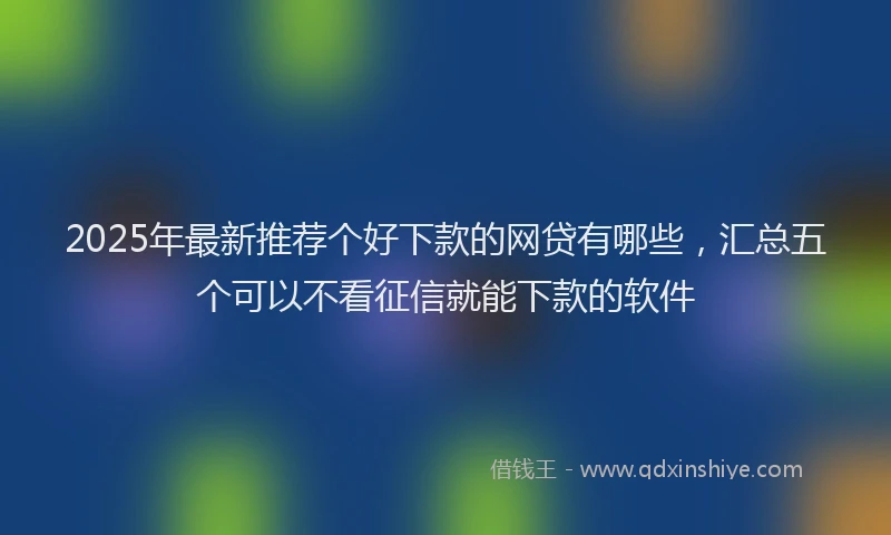 2025年最新推荐个好下款的网贷有哪些，汇总五个可以不看征信就能下款的软件