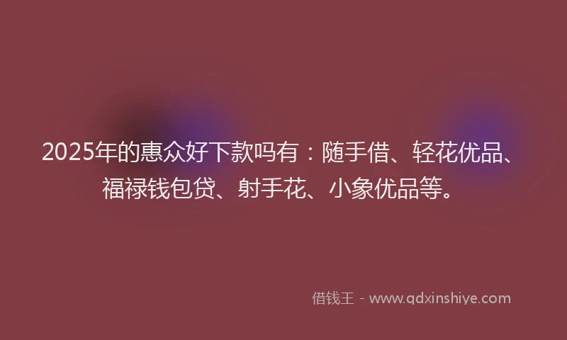 2025年的惠众好下款吗有：随手借、轻花优品、福禄钱包贷、射手花、小象优品等。