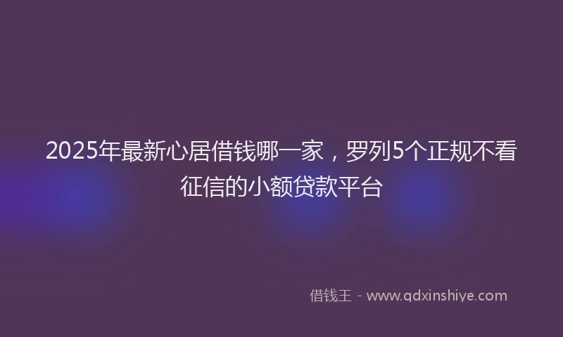 2025年最新心居借钱哪一家，罗列5个正规不看征信的小额贷款平台