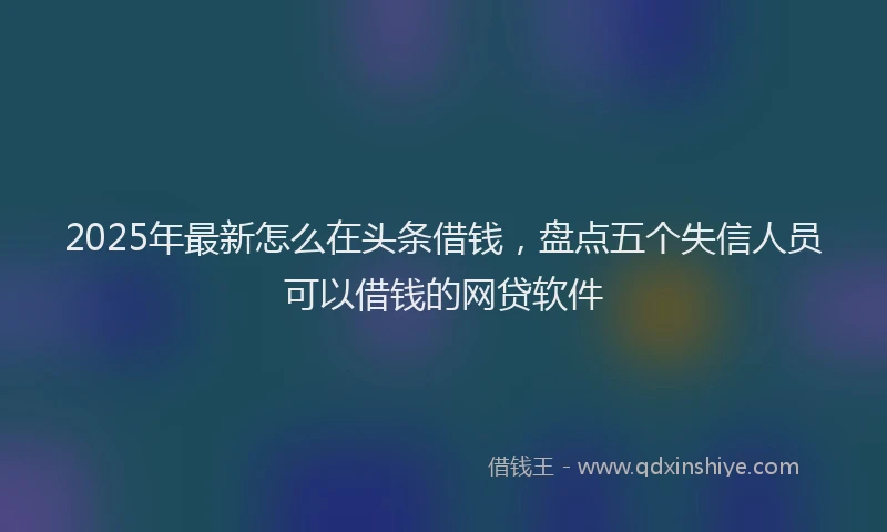 2025年最新怎么在头条借钱，盘点五个失信人员可以借钱的网贷软件