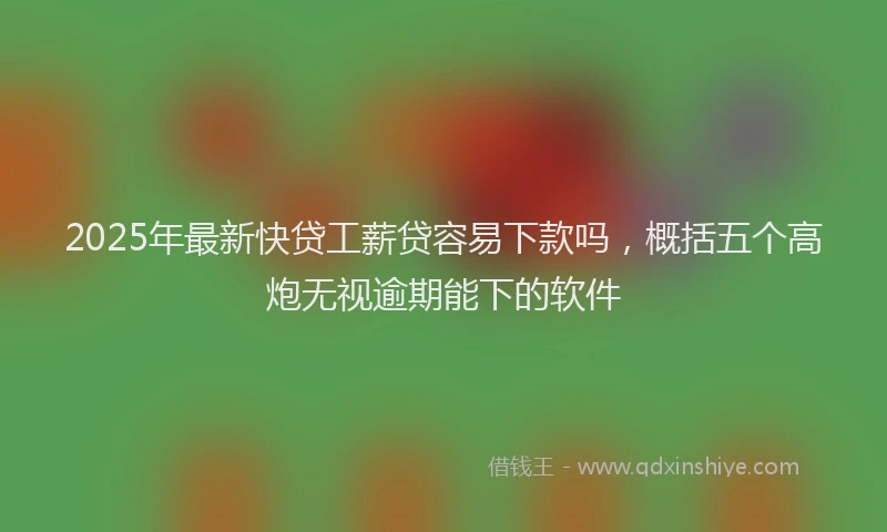 2025年最新快贷工薪贷容易下款吗，概括五个高炮无视逾期能下的软件