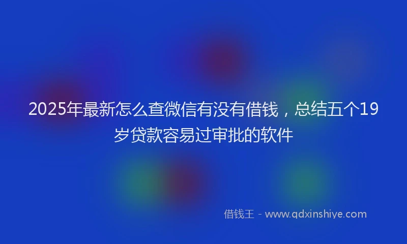 2025年最新怎么查微信有没有借钱，总结五个19岁贷款容易过审批的软件