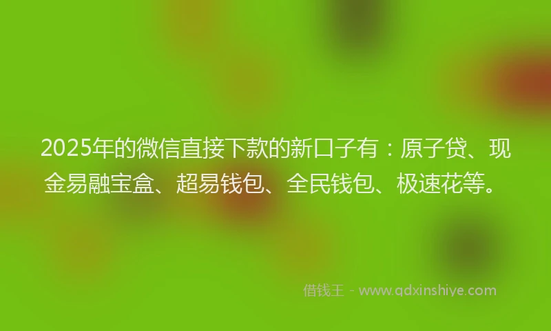 2025年的微信直接下款的新口子有：原子贷、现金易融宝盒、超易钱包、全民钱包、极速花等。