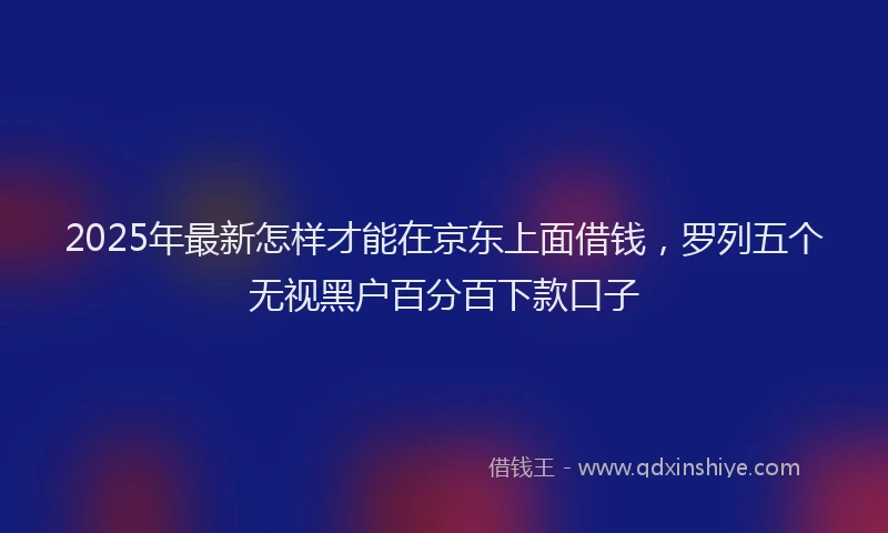 2025年最新怎样才能在京东上面借钱，罗列五个无视黑户百分百下款口子