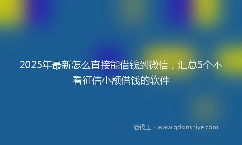2025年最新怎么直接能借钱到微信，汇总5个不看征信小额借钱的软件