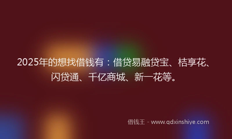 2025年的想找借钱有：借贷易融贷宝、桔享花、闪贷通、千亿商城、新一花等。
