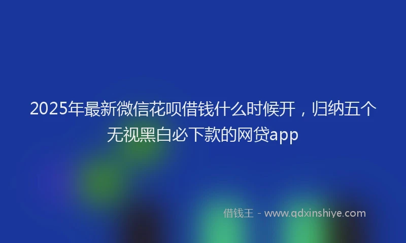 2025年最新微信花呗借钱什么时候开，归纳五个无视黑白必下款的网贷app