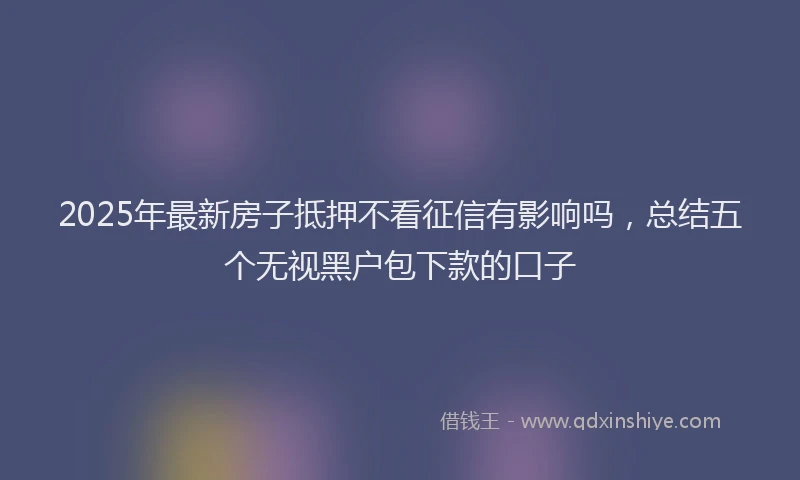 2025年最新房子抵押不看征信有影响吗，总结五个无视黑户包下款的口子