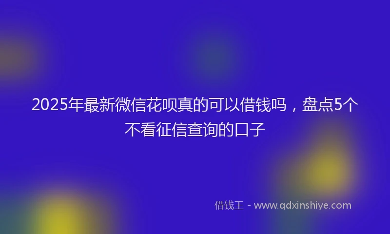 2025年最新微信花呗真的可以借钱吗，盘点5个不看征信查询的口子
