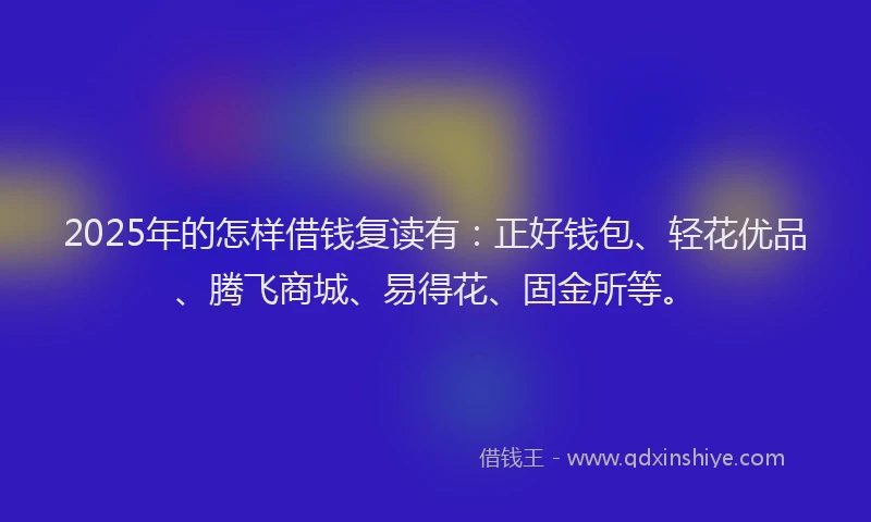 2025年的怎样借钱复读有：正好钱包、轻花优品、腾飞商城、易得花、固金所等。
