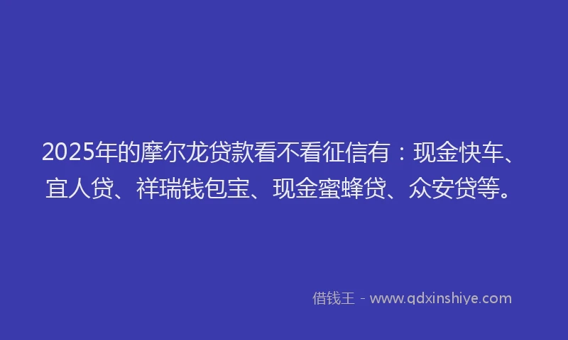 2025年的摩尔龙贷款看不看征信有：现金快车、宜人贷、祥瑞钱包宝、现金蜜蜂贷、众安贷等。