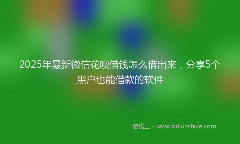 2025年最新微信花呗借钱怎么借出来，分享5个黑户也能借款的软件