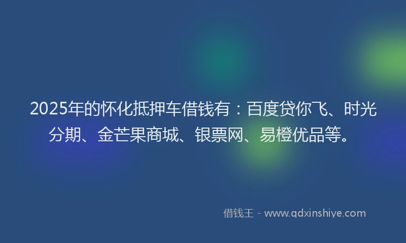 2025年的怀化抵押车借钱有：百度贷你飞、时光分期、金芒果商城、银票网、易橙优品等。