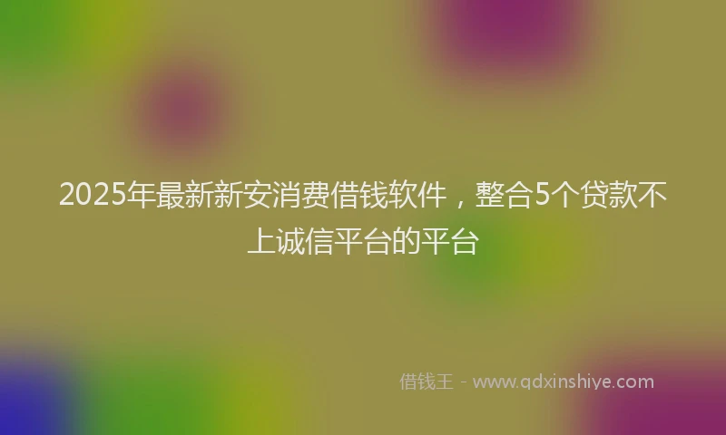 2025年最新新安消费借钱软件，整合5个贷款不上诚信平台的平台
