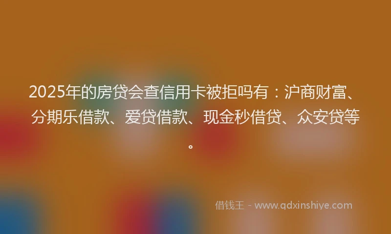 2025年的房贷会查信用卡被拒吗有：沪商财富、分期乐借款、爱贷借款、现金秒借贷、众安贷等。