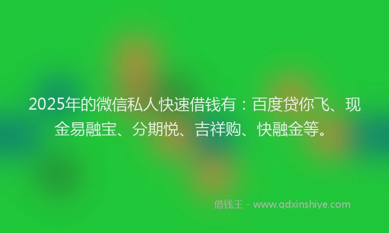 2025年的微信私人快速借钱有：百度贷你飞、现金易融宝、分期悦、吉祥购、快融金等。
