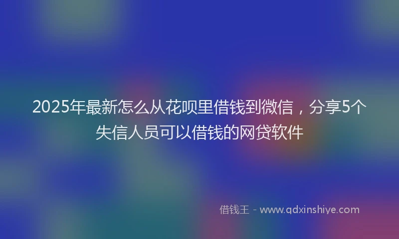 2025年最新怎么从花呗里借钱到微信，分享5个失信人员可以借钱的网贷软件