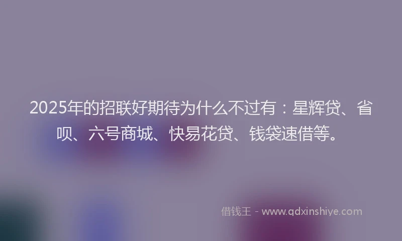 2025年的招联好期待为什么不过有：星辉贷、省呗、六号商城、快易花贷、钱袋速借等。
