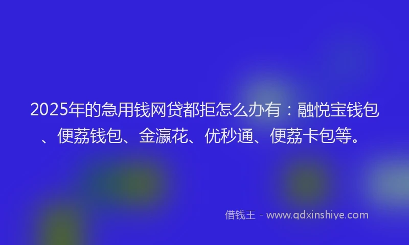 2025年的急用钱网贷都拒怎么办有：融悦宝钱包、便荔钱包、金瀛花、优秒通、便荔卡包等。