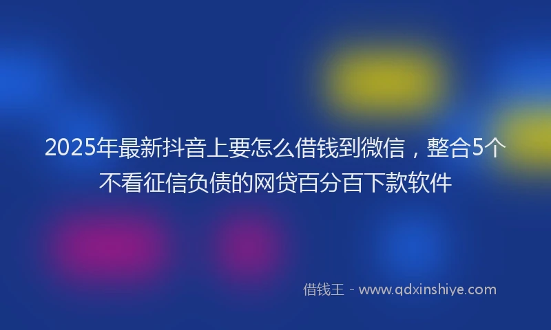 2025年最新抖音上要怎么借钱到微信，整合5个不看征信负债的网贷百分百下款软件