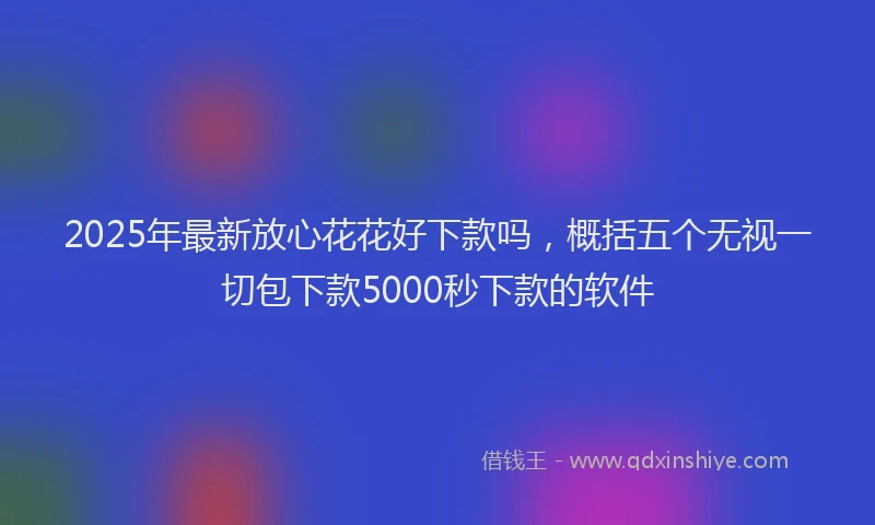 2025年最新放心花花好下款吗，概括五个无视一切包下款5000秒下款的软件