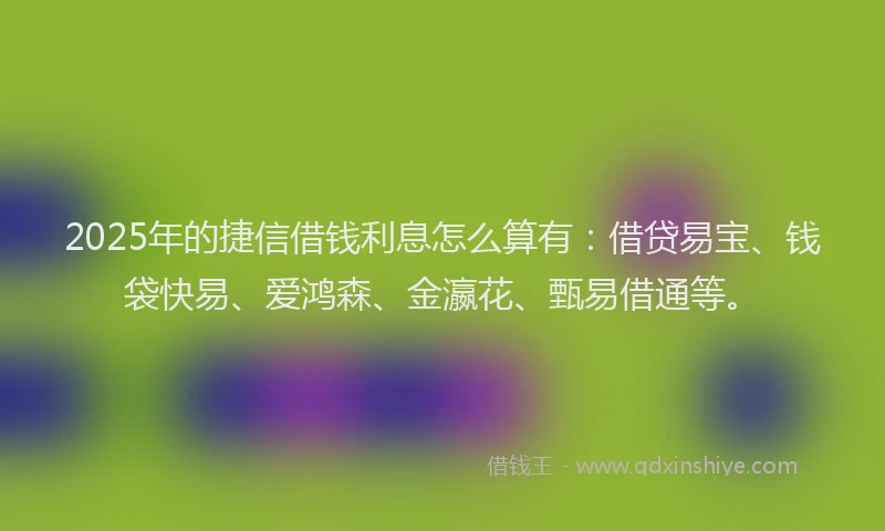 2025年的捷信借钱利息怎么算有：借贷易宝、钱袋快易、爱鸿森、金瀛花、甄易借通等。