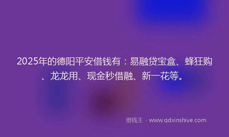 2025年的德阳平安借钱有：易融贷宝盒、蜂狂购、龙龙用、现金秒借融、新一花等。