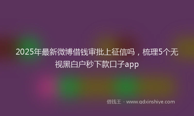 2025年最新微博借钱审批上征信吗，梳理5个无视黑白户秒下款口子app