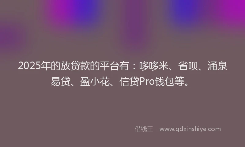 2025年的放贷款的平台有：哆哆米、省呗、涌泉易贷、盈小花、信贷Pro钱包等。