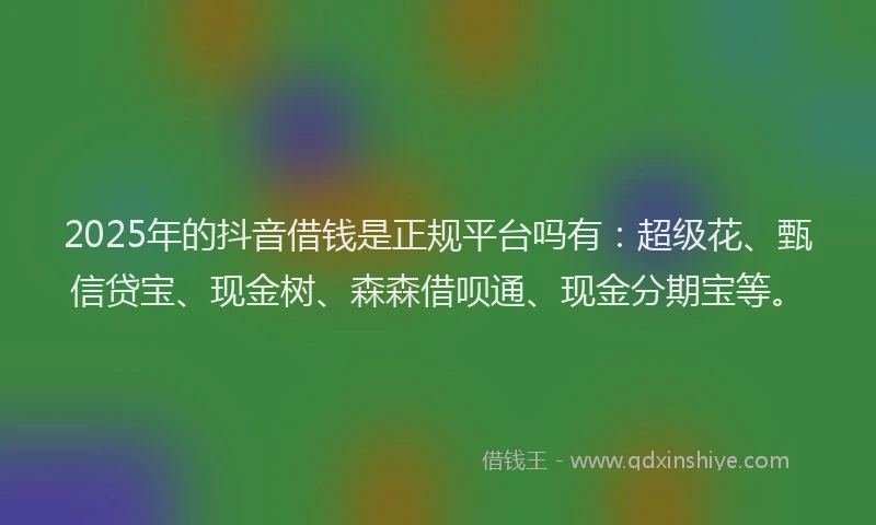 2025年的抖音借钱是正规平台吗有：超级花、甄信贷宝、现金树、森森借呗通、现金分期宝等。