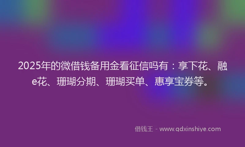 2025年的微借钱备用金看征信吗有：享下花、融e花、珊瑚分期、珊瑚买单、惠享宝券等。