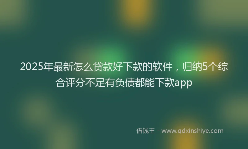 2025年最新怎么贷款好下款的软件，归纳5个综合评分不足有负债都能下款app