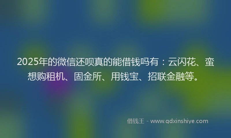 2025年的微信还呗真的能借钱吗有：云闪花、蛮想购租机、固金所、用钱宝、招联金融等。