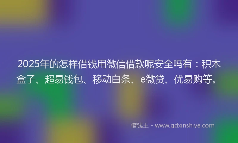 2025年的怎样借钱用微信借款呢安全吗有：积木盒子、超易钱包、移动白条、e微贷、优易购等。