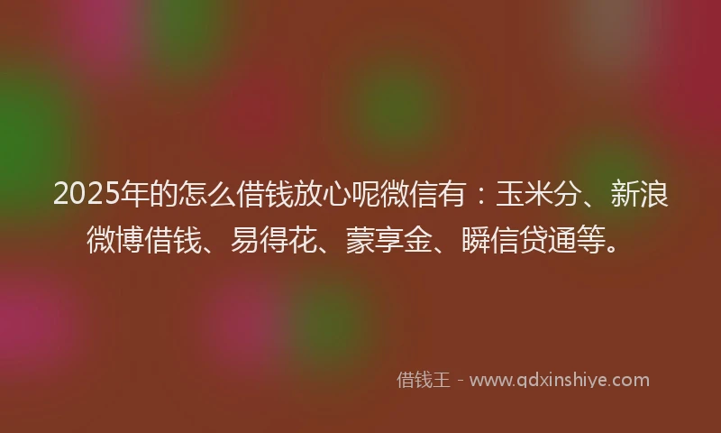 2025年的怎么借钱放心呢微信有：玉米分、新浪微博借钱、易得花、蒙享金、瞬信贷通等。