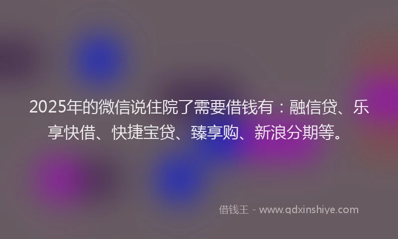 2025年的微信说住院了需要借钱有：融信贷、乐享快借、快捷宝贷、臻享购、新浪分期等。
