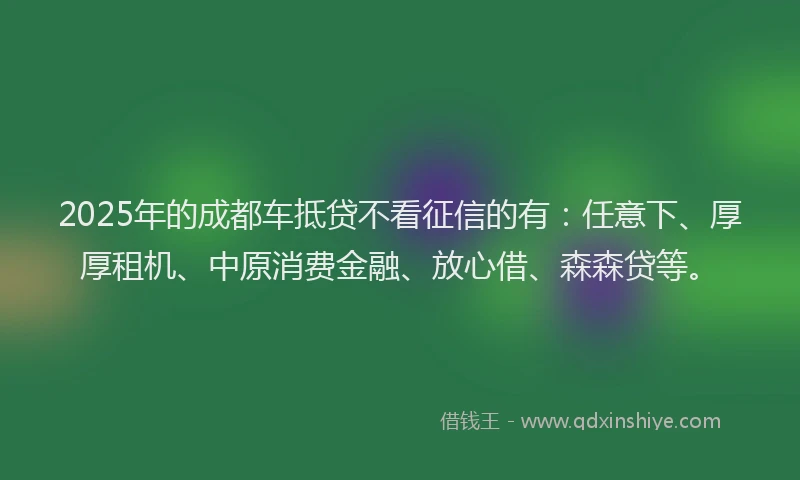 2025年的成都车抵贷不看征信的有：任意下、厚厚租机、中原消费金融、放心借、森森贷等。