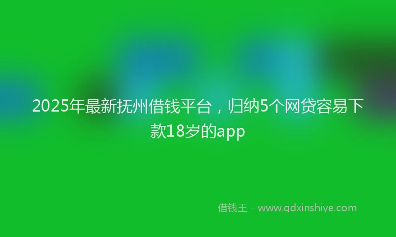 2025年最新抚州借钱平台，归纳5个网贷容易下款18岁的app