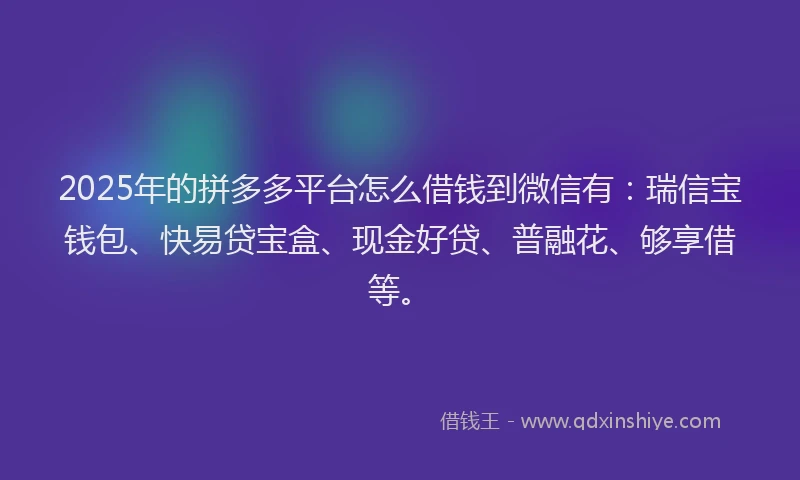 2025年的拼多多平台怎么借钱到微信有：瑞信宝钱包、快易贷宝盒、现金好贷、普融花、够享借等。