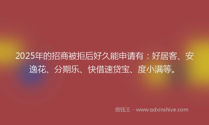2025年的招商被拒后好久能申请有：好居客、安逸花、分期乐、快借速贷宝、度小满等。