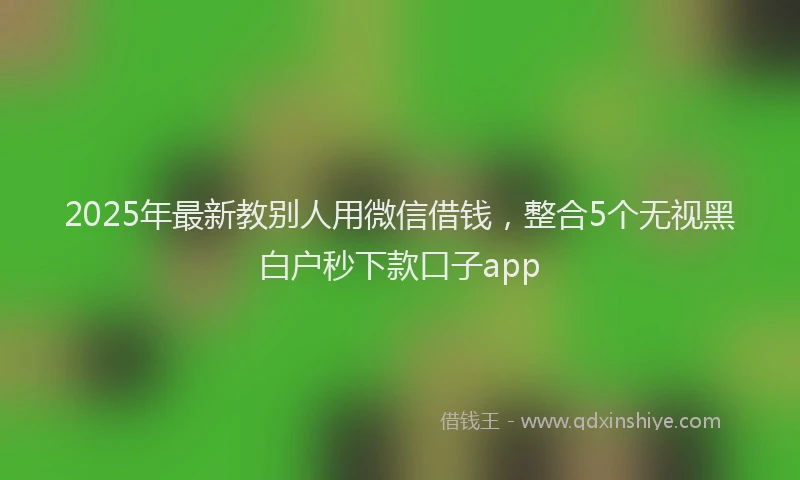 2025年最新教别人用微信借钱，整合5个无视黑白户秒下款口子app
