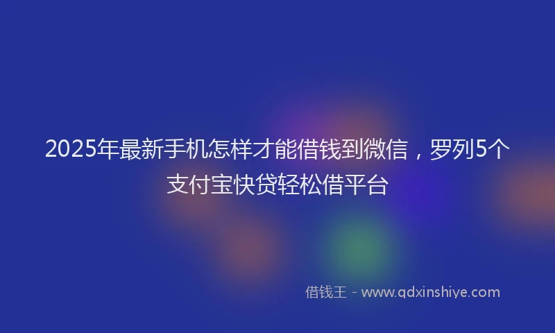 2025年最新手机怎样才能借钱到微信，罗列5个支付宝快贷轻松借平台