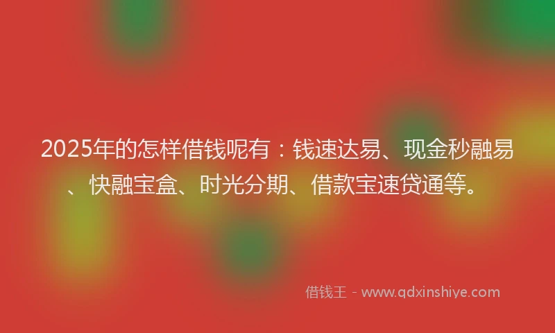 2025年的怎样借钱呢有：钱速达易、现金秒融易、快融宝盒、时光分期、借款宝速贷通等。