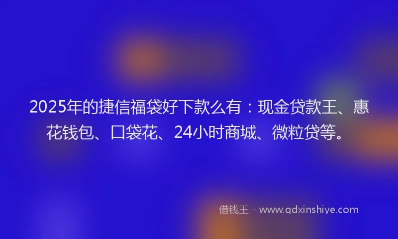 2025年的捷信福袋好下款么有：现金贷款王、惠花钱包、口袋花、24小时商城、微粒贷等。