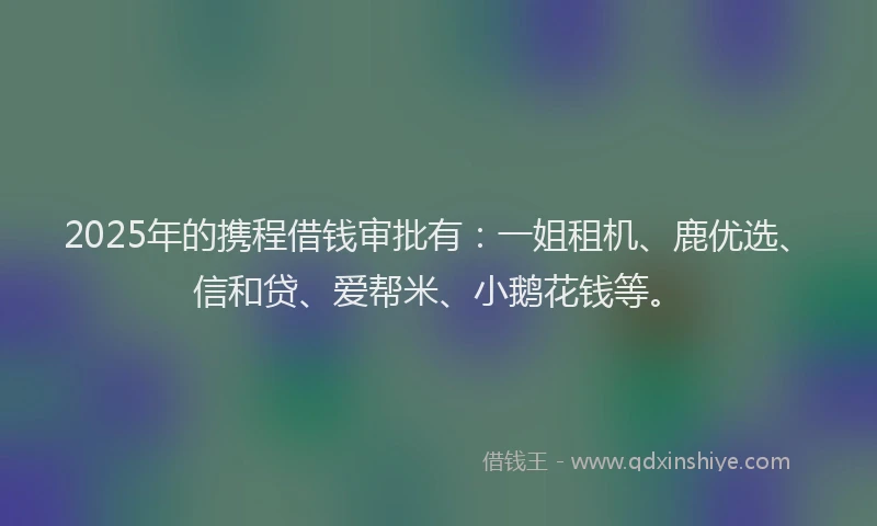 2025年的携程借钱审批有：一姐租机、鹿优选、信和贷、爱帮米、小鹅花钱等。